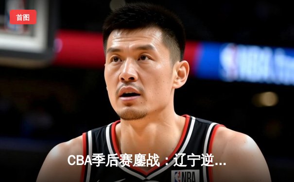 CBA季后赛鏖战：辽宁逆转广东，赵继伟关键三分定江山