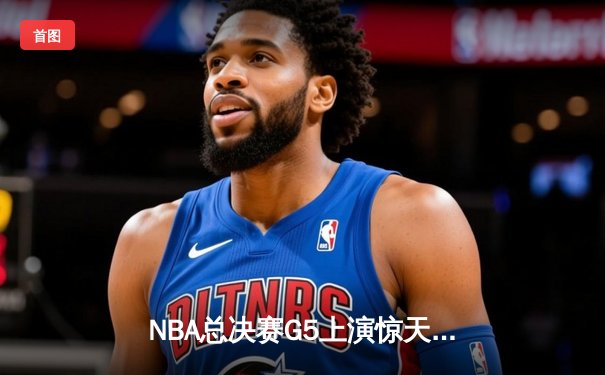 NBA总决赛G5上演惊天逆转 凯尔特人末节狂飙捍卫主场