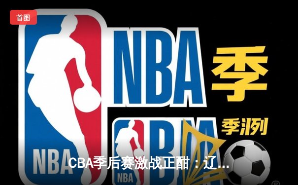 CBA季后赛激战正酣：辽宁本钢末节逆转广东宏远，赵继伟砍下28分率队夺赛点