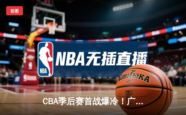 CBA季后赛首战爆冷！广州龙狮加时险胜新疆伊力特，陈盈骏狂砍34分创生涯新高