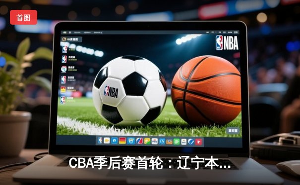 CBA季后赛首轮：辽宁本钢力克广东东莞大益，赵继伟关键三分锁定胜局