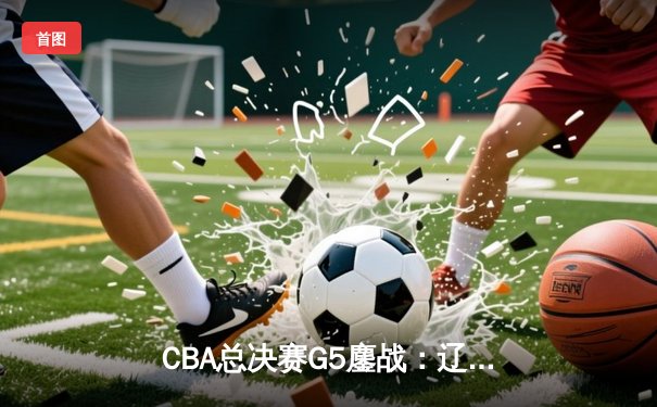 CBA总决赛G5鏖战：辽宁逆转广东夺赛点 赵继伟关键三分定乾坤