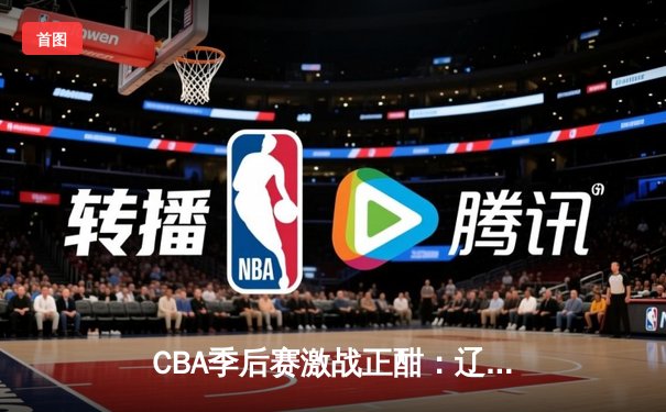 CBA季后赛激战正酣：辽宁本钢逆转广东宏远，赵继伟关键三分锁定胜局