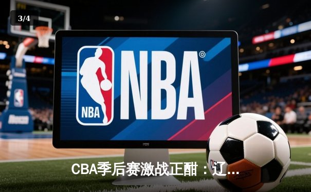 CBA季后赛激战正酣：辽宁本钢加时险胜广东宏远，赵继伟砍下33分率队夺赛点 - 3