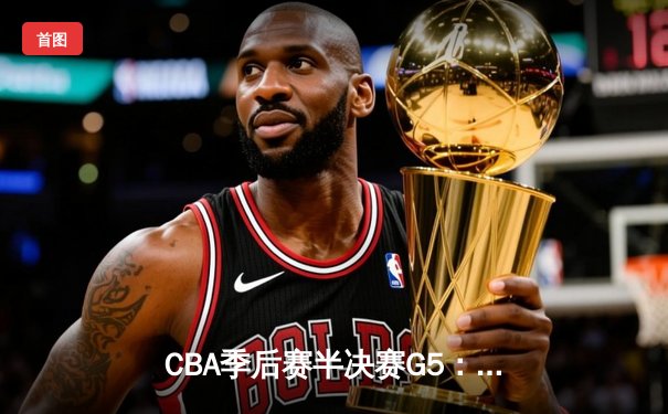 CBA季后赛半决赛G5：辽宁本钢加时逆转广东宏远 张镇麟35分创生涯新高